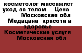 косметолог-массажист (уход за телом) › Цена ­ 1 000 - Московская обл. Медицина, красота и здоровье » Косметические услуги   . Московская обл.